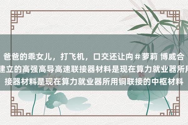 爸爸的乖女儿，打飞机，口交还让禸＃萝莉 博威合金(601137.SH)：建立的高强高导高速联接器材料是现在算力就业器所用铜联接的中枢材料