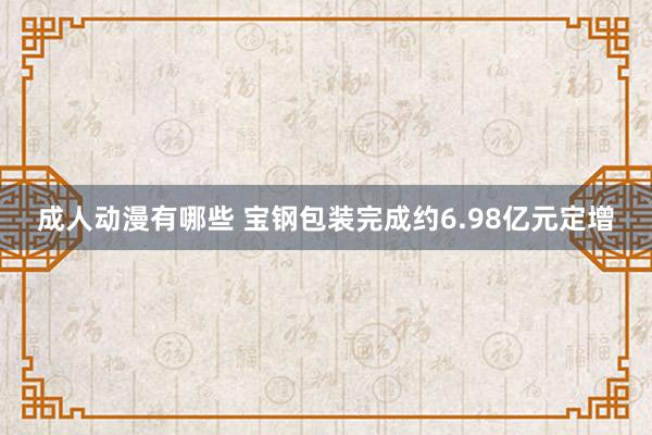 成人动漫有哪些 宝钢包装完成约6.98亿元定增
