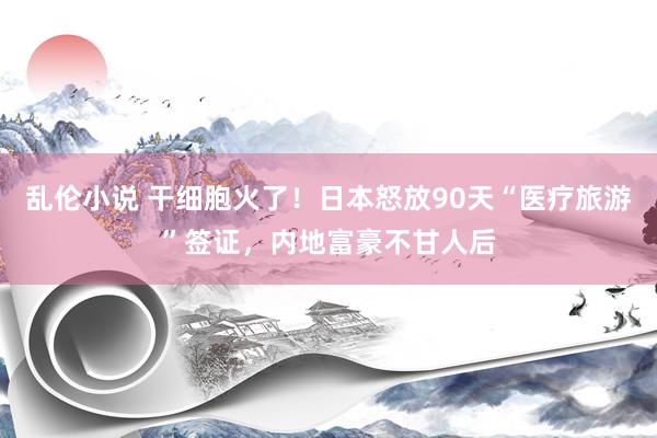 乱伦小说 干细胞火了！日本怒放90天“医疗旅游”签证，内地富豪不甘人后