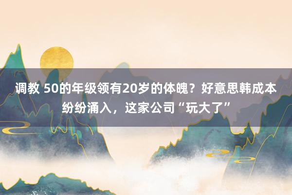 调教 50的年级领有20岁的体魄？好意思韩成本纷纷涌入，这家公司“玩大了”