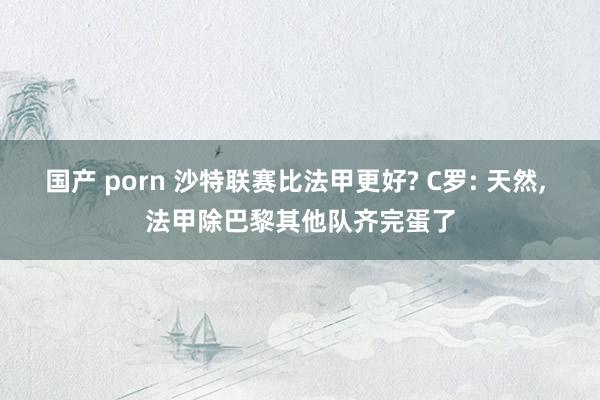 国产 porn 沙特联赛比法甲更好? C罗: 天然， 法甲除巴黎其他队齐完蛋了