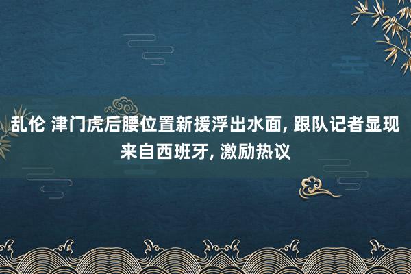 乱伦 津门虎后腰位置新援浮出水面， 跟队记者显现来自西班牙， 激励热议