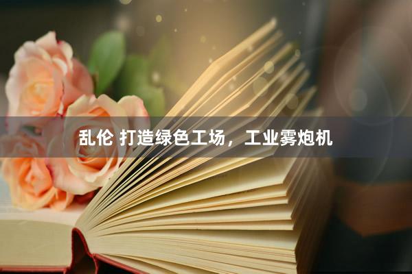 乱伦 打造绿色工场，工业雾炮机