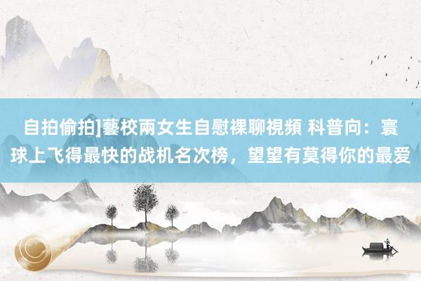自拍偷拍]藝校兩女生自慰裸聊視頻 科普向：寰球上飞得最快的战机名次榜，望望有莫得你的最爱
