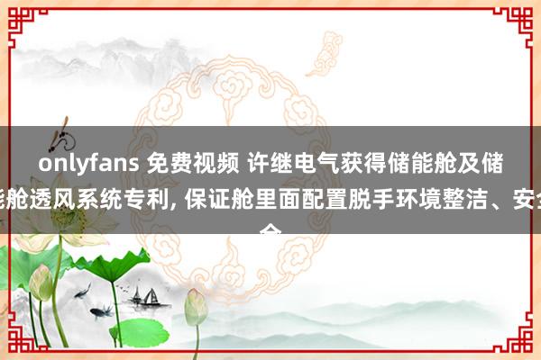 onlyfans 免费视频 许继电气获得储能舱及储能舱透风系统专利， 保证舱里面配置脱手环境整洁、安全