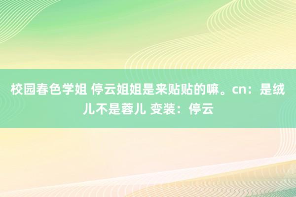 校园春色学姐 停云姐姐是来贴贴的嘛。cn：是绒儿不是蓉儿 变装：停云