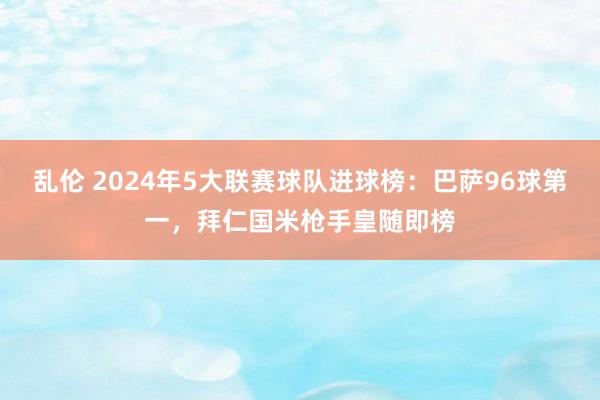 乱伦 2024年5大联赛球队进球榜：巴萨96球第一，拜仁国米枪手皇随即榜