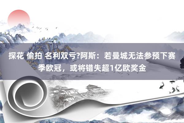 探花 偷拍 名利双亏?阿斯：若曼城无法参预下赛季欧冠，或将错失超1亿欧奖金