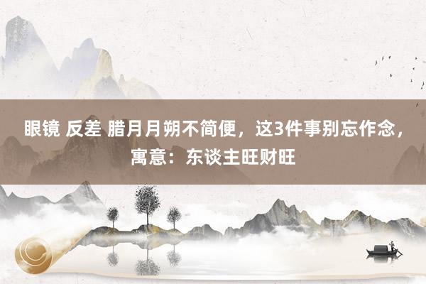 眼镜 反差 腊月月朔不简便，这3件事别忘作念，寓意：东谈主旺财旺