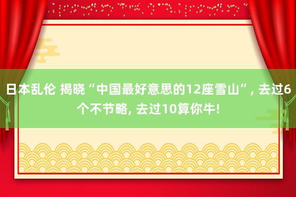 日本乱伦 揭晓“中国最好意思的12座雪山”， 去过6个不节略， 去过10算你牛!