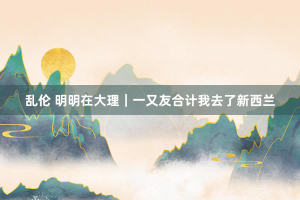 乱伦 明明在大理|一又友合计我去了新西兰