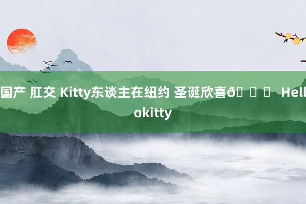 国产 肛交 Kitty东谈主在纽约 圣诞欣喜🎄 Hellokitty