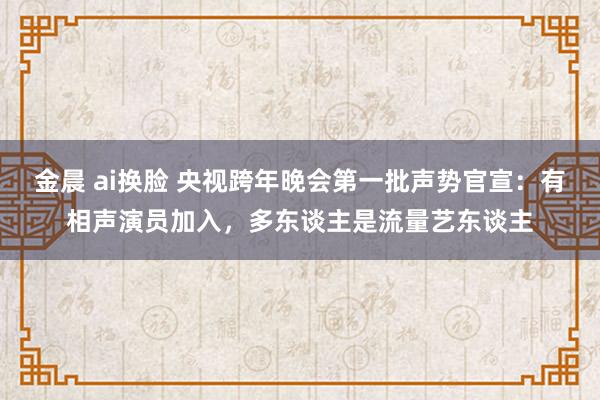 金晨 ai换脸 央视跨年晚会第一批声势官宣：有相声演员加入，多东谈主是流量艺东谈主