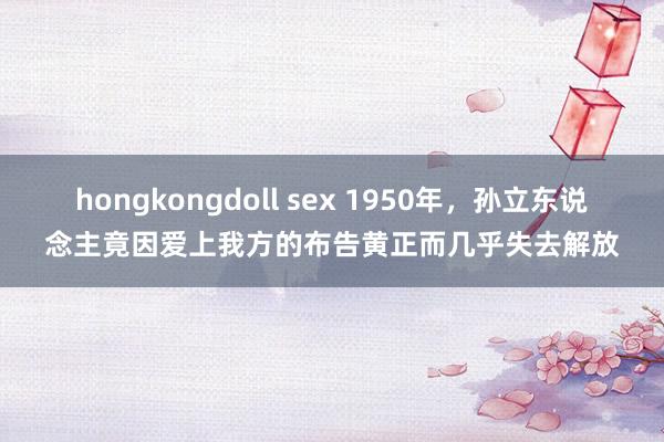 hongkongdoll sex 1950年，孙立东说念主竟因爱上我方的布告黄正而几乎失去解放