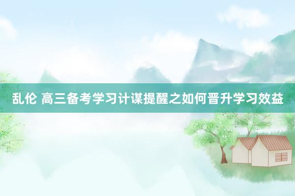 乱伦 高三备考学习计谋提醒之如何晋升学习效益