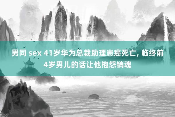 男同 sex 41岁华为总裁助理患癌死亡， 临终前4岁男儿的话让他抱怨销魂