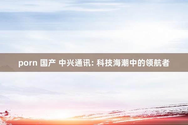 porn 国产 中兴通讯: 科技海潮中的领航者
