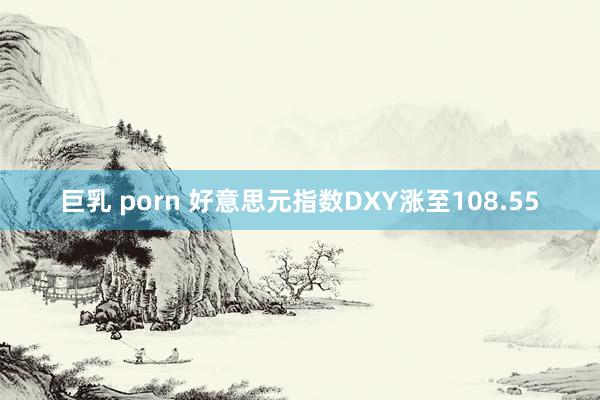 巨乳 porn 好意思元指数DXY涨至108.55