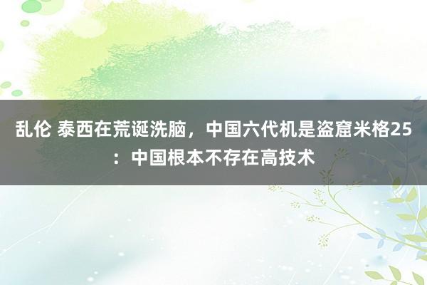 乱伦 泰西在荒诞洗脑，中国六代机是盗窟米格25：中国根本不存在高技术