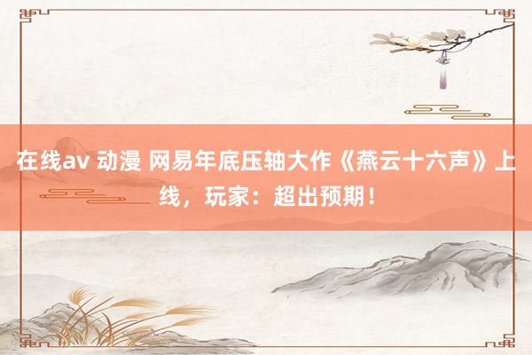 在线av 动漫 网易年底压轴大作《燕云十六声》上线，玩家：超出预期！