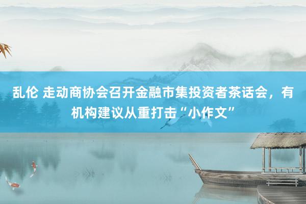 乱伦 走动商协会召开金融市集投资者茶话会，有机构建议从重打击“小作文”