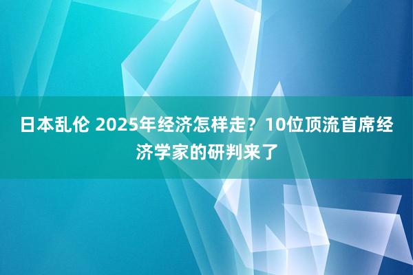 日本乱伦 2025年经济怎样走？10位顶流首席经济学家的研判来了