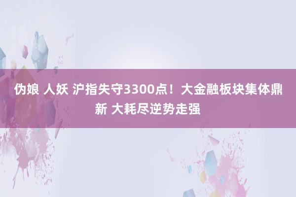 伪娘 人妖 沪指失守3300点！大金融板块集体鼎新 大耗尽逆势走强