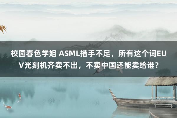 校园春色学姐 ASML措手不足，所有这个词EUV光刻机齐卖不出，不卖中国还能卖给谁？