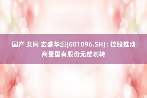 国产 女同 宏盛华源(601096.SH): 控股推动商量国有股份无偿划转