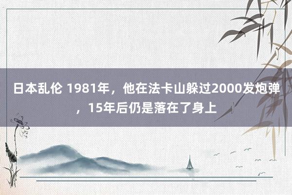 日本乱伦 1981年，他在法卡山躲过2000发炮弹，15年后仍是落在了身上
