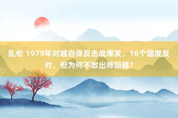 乱伦 1979年对越自保反击战爆发，16个国度反对，但为何不敢出师阻碍？