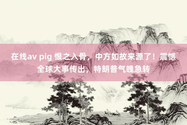 在线av pig 恨之入骨，中方如故来源了！震憾全球大事传出，特朗普气魄急转