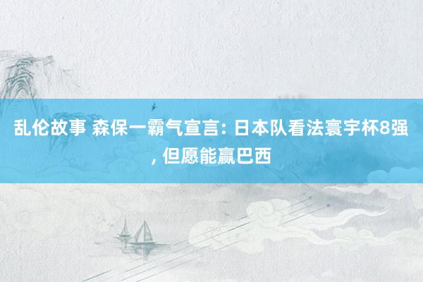 乱伦故事 森保一霸气宣言: 日本队看法寰宇杯8强， 但愿能赢巴西