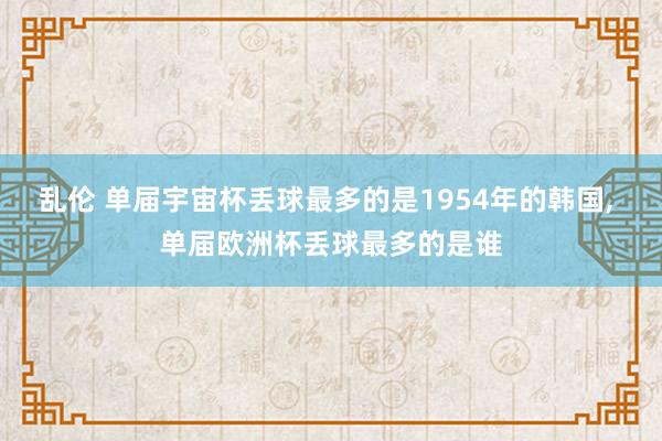 乱伦 单届宇宙杯丢球最多的是1954年的韩国， 单届欧洲杯丢球最多的是谁