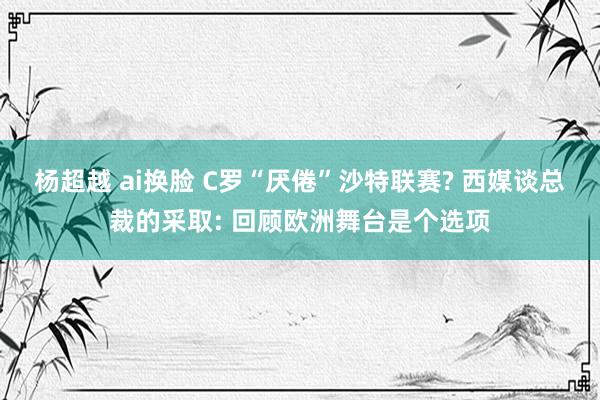 杨超越 ai换脸 C罗“厌倦”沙特联赛? 西媒谈总裁的采取: 回顾欧洲舞台是个选项