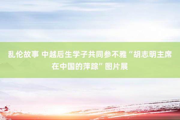 乱伦故事 中越后生学子共同参不雅“胡志明主席在中国的萍踪”图片展