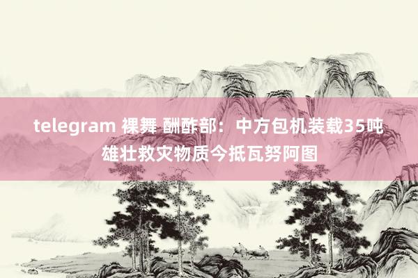 telegram 裸舞 酬酢部：中方包机装载35吨雄壮救灾物质今抵瓦努阿图