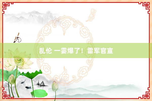 乱伦 一霎爆了！雷军官宣