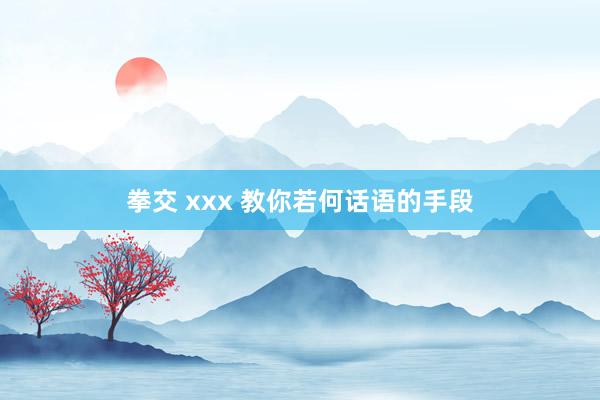 拳交 xxx 教你若何话语的手段