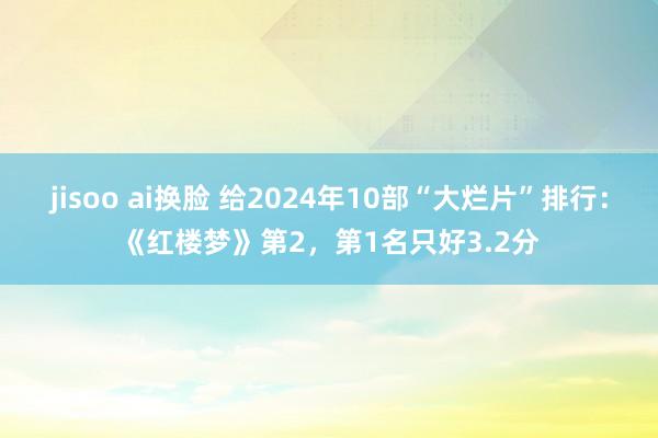 jisoo ai换脸 给2024年10部“大烂片”排行：《红楼梦》第2，第1名只好3.2分