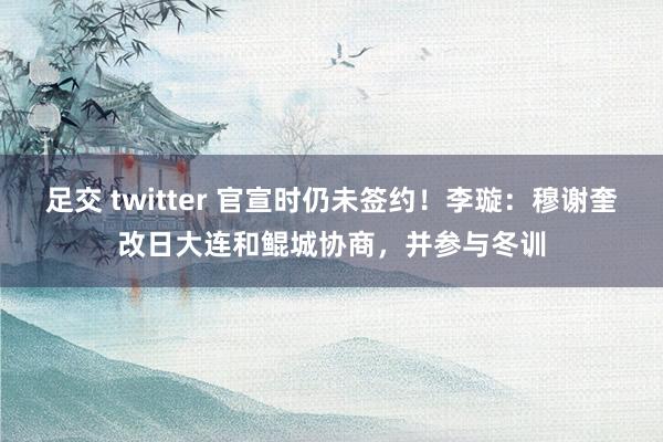 足交 twitter 官宣时仍未签约！李璇：穆谢奎改日大连和鲲城协商，并参与冬训