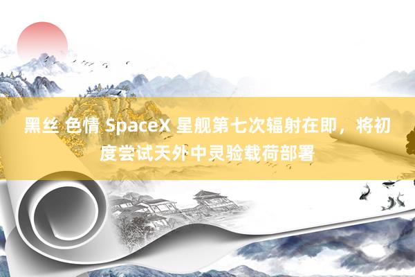 黑丝 色情 SpaceX 星舰第七次辐射在即，将初度尝试天外中灵验载荷部署