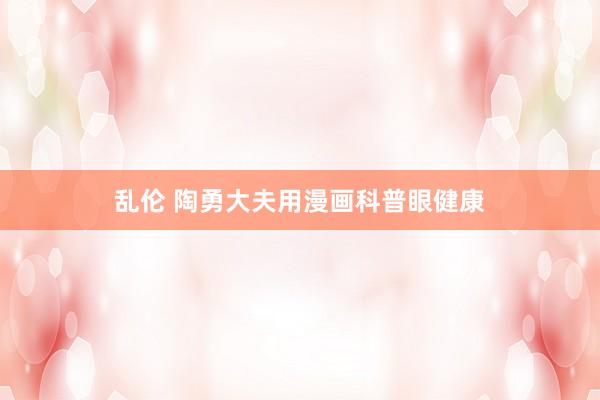乱伦 陶勇大夫用漫画科普眼健康
