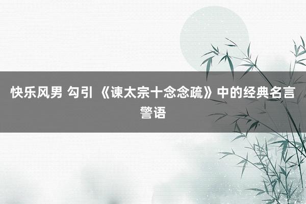 快乐风男 勾引 《谏太宗十念念疏》中的经典名言警语