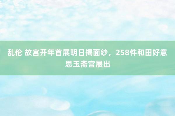 乱伦 故宫开年首展明日揭面纱，258件和田好意思玉斋宫展出