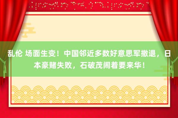 乱伦 场面生变！中国邻近多数好意思军撤退，日本豪赌失败，石破茂闹着要来华！