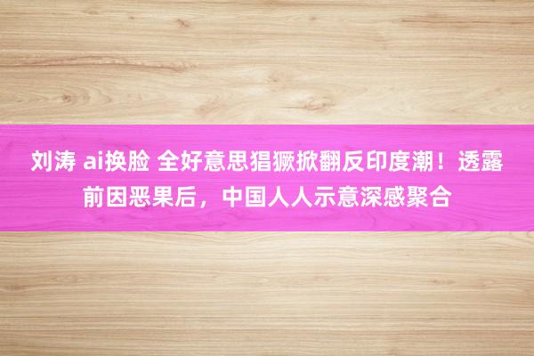 刘涛 ai换脸 全好意思猖獗掀翻反印度潮！透露前因恶果后，中国人人示意深感聚合