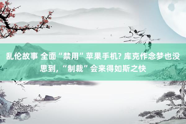 乱伦故事 全面“禁用”苹果手机? 库克作念梦也没思到， “制裁”会来得如斯之快