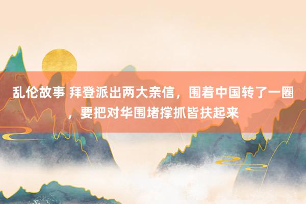 乱伦故事 拜登派出两大亲信，围着中国转了一圈，要把对华围堵撑抓皆扶起来