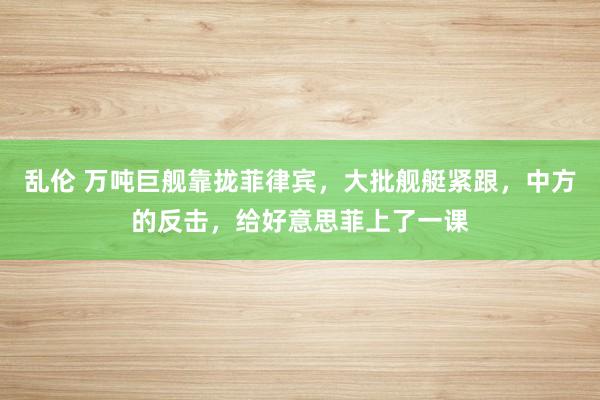 乱伦 万吨巨舰靠拢菲律宾，大批舰艇紧跟，中方的反击，给好意思菲上了一课